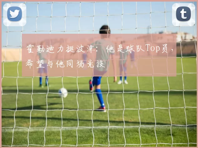 霍勒迪力挺波津：他是球队Top员，希望与他同场竞技