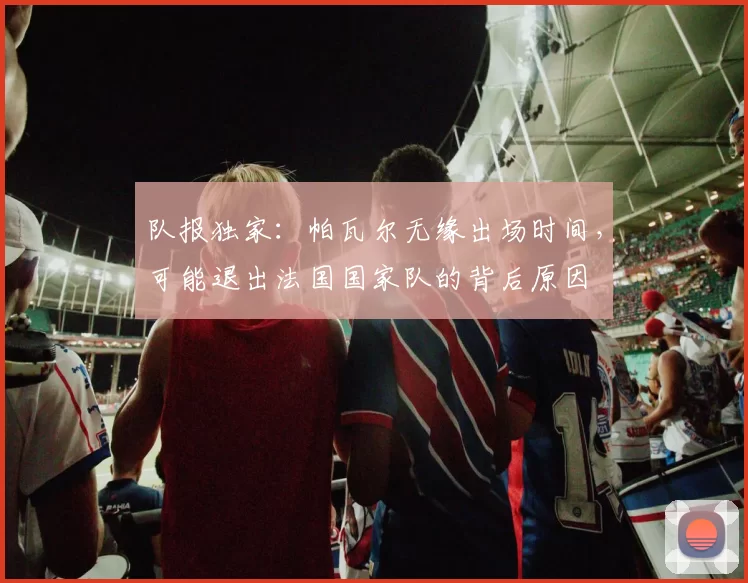 队报独家：帕瓦尔无缘出场时间，可能退出法国国家队的背后原因