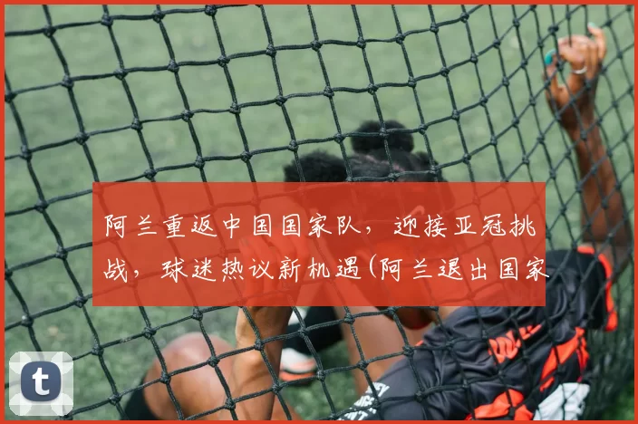 阿兰重返中国国家队，迎接亚冠挑战，球迷热议新机遇(阿兰退出国家队)