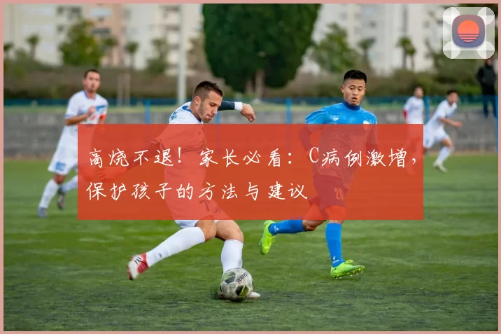 高烧不退！家长必看：C病例激增，保护孩子的方法与建议